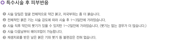 특수시술 후 피부반응
1. 시술 당일은 얼굴 전체적으로 약간 붉고, 자국부위는 좀 더 붉습니다.
2. 전체적인 붉은 기는 시술 강도에 따라 시술 후 1~3일안에 가라앉습니다.
3. 시술 직후 약간의 붓기가 있을 수 있지만 1~2일안에 가라앉습니다. (붓기는 없는 경우가 더 많습니다.)
4. 시술 다음날부터 메이크업이 가능합니다.
5. 재생치료를 받은 날은 붉은 기와 붓기등 불편감은 전혀 없습니다.