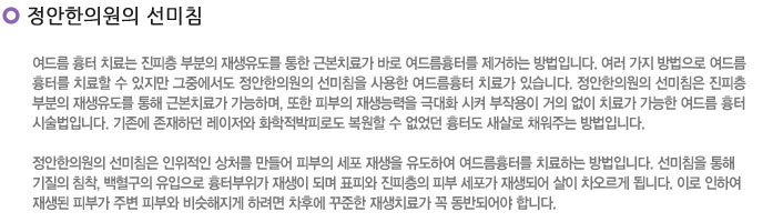 정안한의원 선미침
여드름 흉터 치료는 진피층 부분의 재생유도를 통한 근본치료가 바로 여드름흉터를 제거하는 방법입니다. 여러 가지 방법으로 여드름
흉터를 치료할 수 있지만 그중에서도 정안한의원의 선미침을 사용한 여드름흉터 치료가 있습니다. 정안한의원의 선미침은 진피층 
부분의 재생유도를 통해 근본치료가 가능하며, 또한 피부의 재생능력을 극대화 시켜 부작용이 거의 없이 치료가 가능한 여드름 흉터 
시술법입니다. 기존에 존재하던 레이저와 화학적박피로도 복원할 수 없었던 흉터도 새살로 채워주는 방법입니다.

정안한의원의 선미침은 인위적인 상처를 만들어 피부의 세포 재생을 유도하여 여드름흉터를 치료하는 방법입니다. 선미침을 통해 
기질의 침착, 백혈구의 유입으로 흉터부위가 재생이 되며 표피와 진피층의 피부 세포가 재생되어 살이 차오르게 됩니다. 이로 인하여 
재생된 피부가 주변 피부와 비슷해지게 하려면 차후에 꾸준한 재생치료가 꼭 동반되어야 합니다.