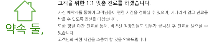 약속둘, 고객을 위한 1:1 맞춤 진료를 하겠습니다.
사전 예약제를 통하여 고객님들이 편한 시간을 정하실 수 있으며, 기다리지 않고 진료를 받을 수 있도록 최선을 다겠습니다.
또한 평일 야간 진료를 통해, 바쁘신 직장인들도 업무가 끝나신 후 진료를 받으실 수 있습니다.
고객님의 귀한 시간을 소중히 할 것을 약속드립니다.